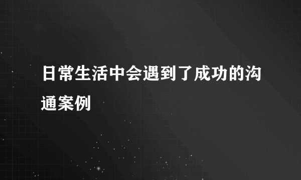 日常生活中会遇到了成功的沟通案例