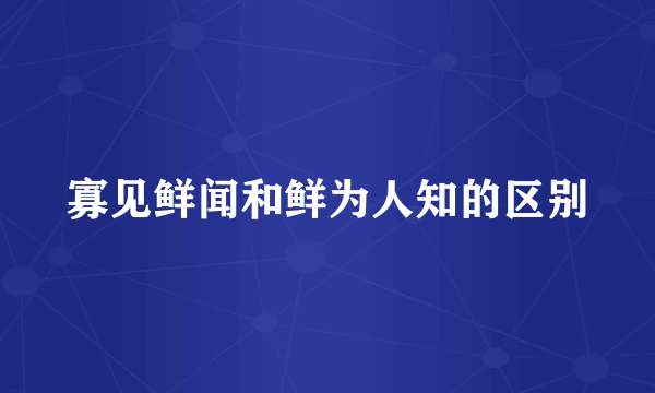 寡见鲜闻和鲜为人知的区别