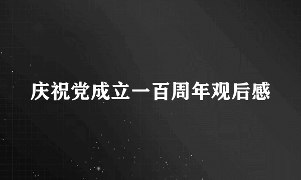 庆祝党成立一百周年观后感