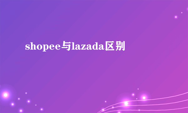 shopee与lazada区别