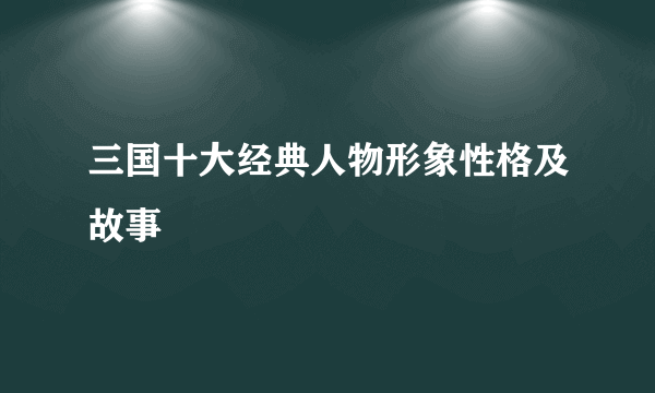 三国十大经典人物形象性格及故事