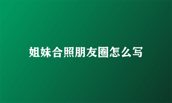 姐妹合照朋友圈怎么写