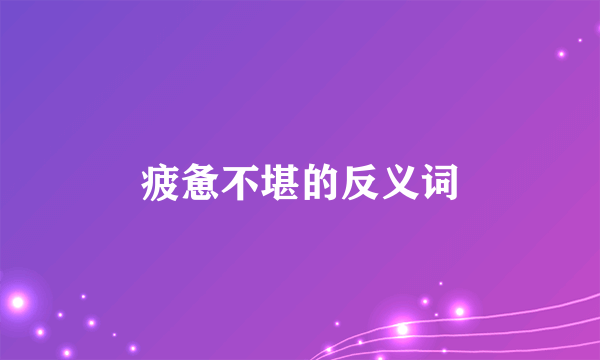 疲惫不堪的反义词