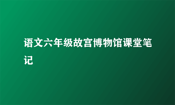 语文六年级故宫博物馆课堂笔记