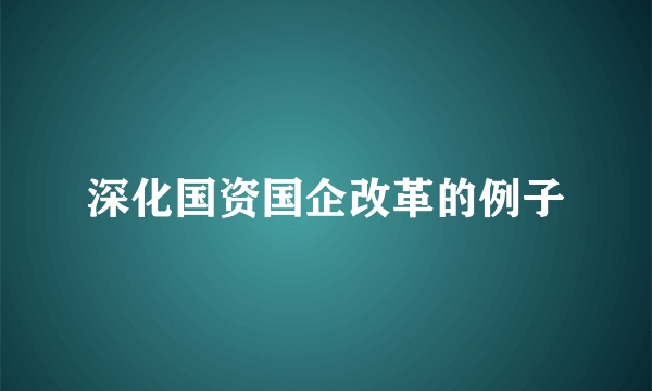 深化国资国企改革的例子