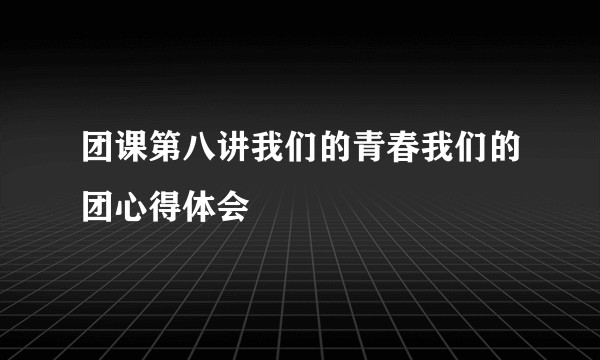 团课第八讲我们的青春我们的团心得体会