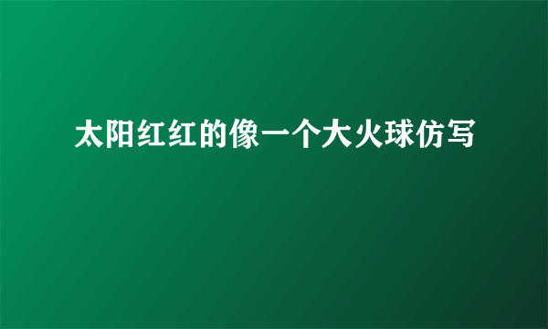 太阳红红的像一个大火球仿写