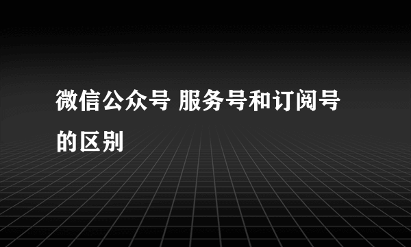 微信公众号 服务号和订阅号的区别