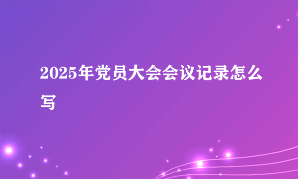 2025年党员大会会议记录怎么写
