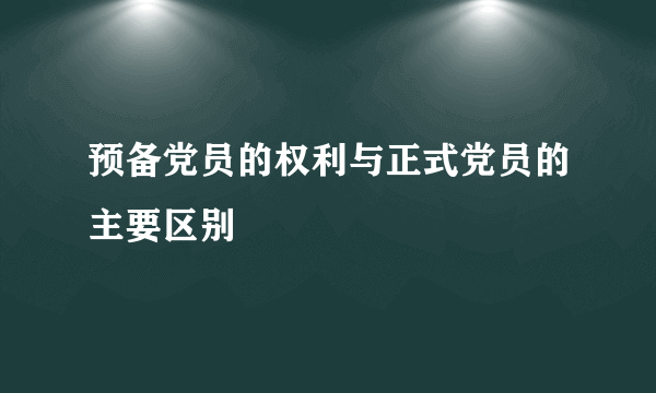 预备党员的权利与正式党员的主要区别