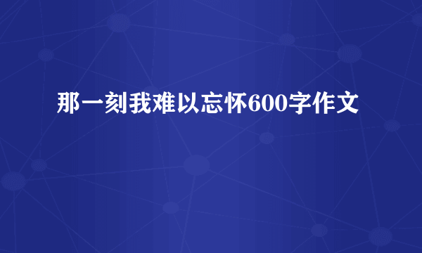 那一刻我难以忘怀600字作文