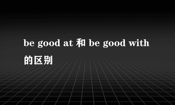 be good at 和 be good with的区别