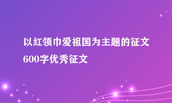 以红领巾爱祖国为主题的征文600字优秀征文