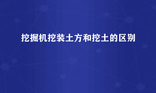 挖掘机挖装土方和挖土的区别