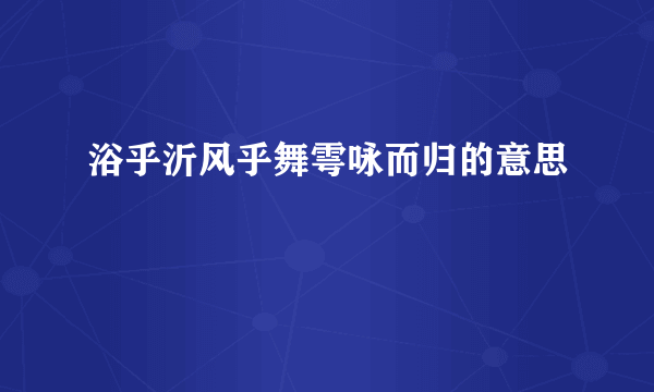 浴乎沂风乎舞雩咏而归的意思