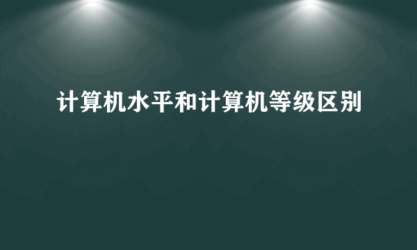 计算机水平和计算机等级区别