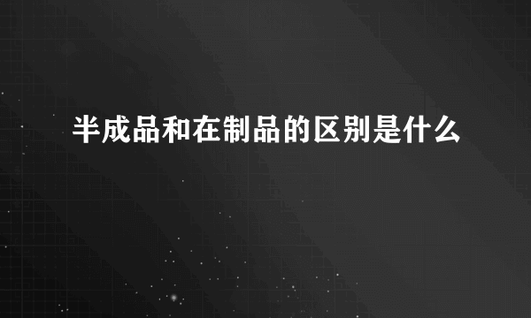 半成品和在制品的区别是什么
