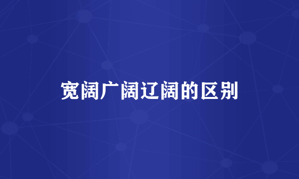 宽阔广阔辽阔的区别