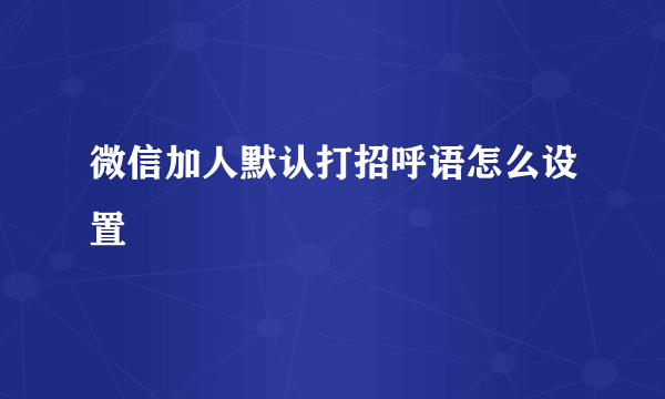 微信加人默认打招呼语怎么设置