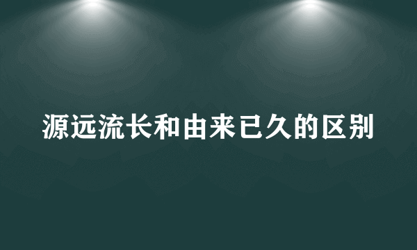 源远流长和由来已久的区别