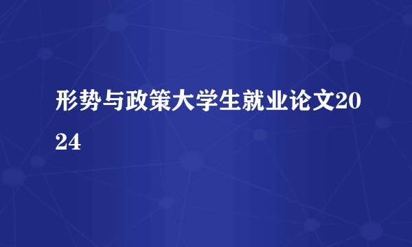 形势与政策大学生就业论文2024