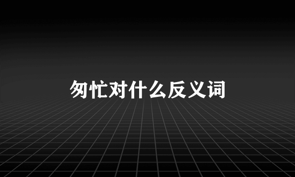 匆忙对什么反义词