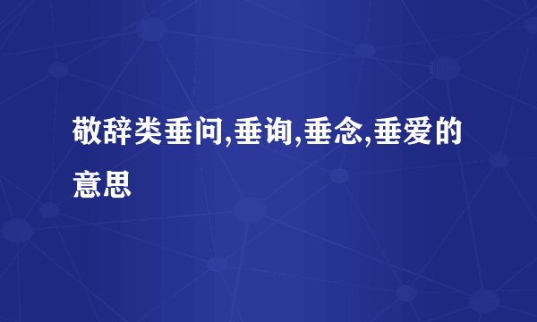 敬辞类垂问,垂询,垂念,垂爱的意思