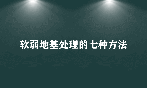软弱地基处理的七种方法