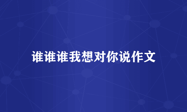 谁谁谁我想对你说作文