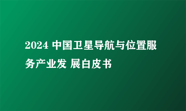 2024 中国卫星导航与位置服务产业发 展白皮书