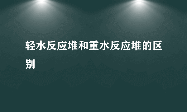 轻水反应堆和重水反应堆的区别