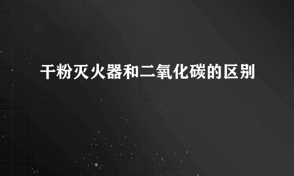 干粉灭火器和二氧化碳的区别