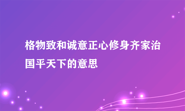 格物致和诚意正心修身齐家治国平天下的意思