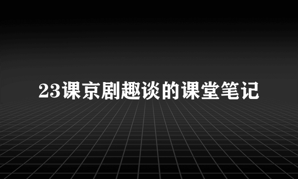 23课京剧趣谈的课堂笔记