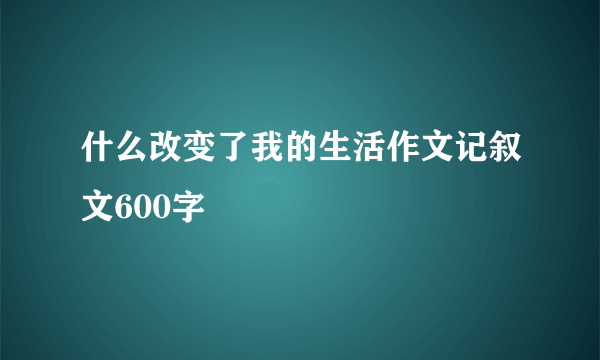 什么改变了我的生活作文记叙文600字