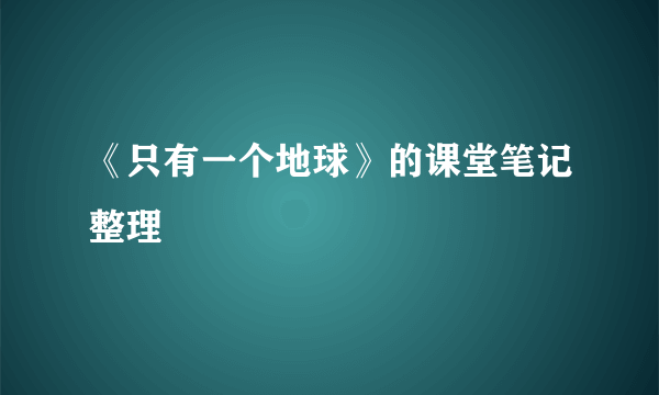 《只有一个地球》的课堂笔记整理