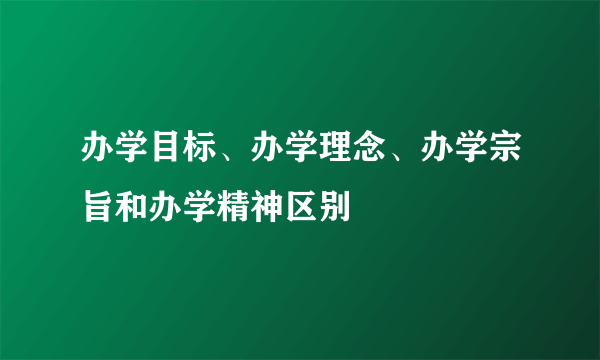 办学目标、办学理念、办学宗旨和办学精神区别