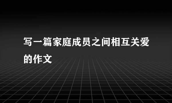 写一篇家庭成员之间相互关爱的作文