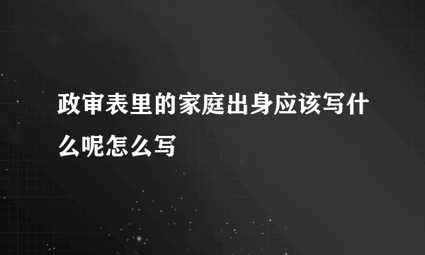 政审表里的家庭出身应该写什么呢怎么写