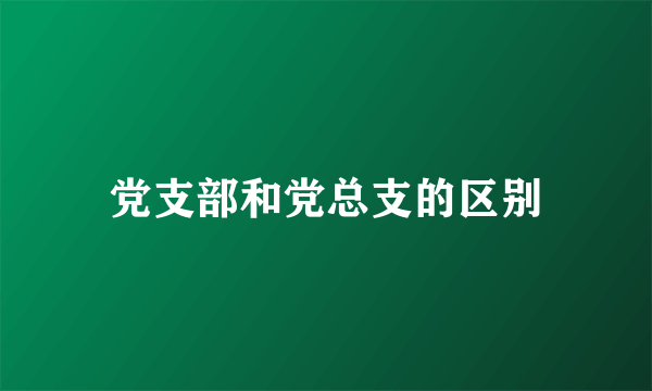党支部和党总支的区别