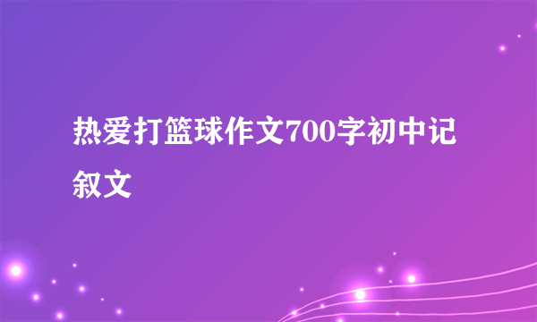 热爱打篮球作文700字初中记叙文