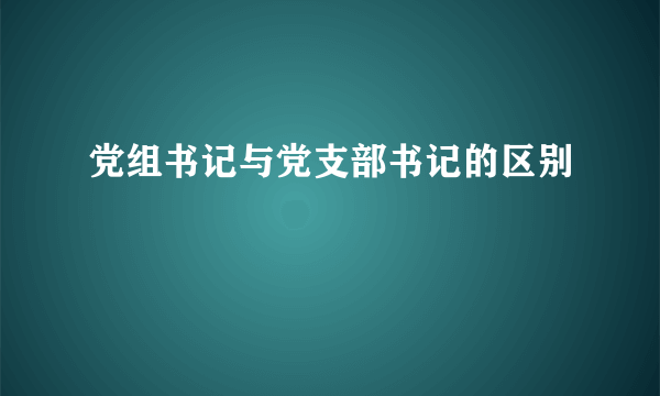 党组书记与党支部书记的区别