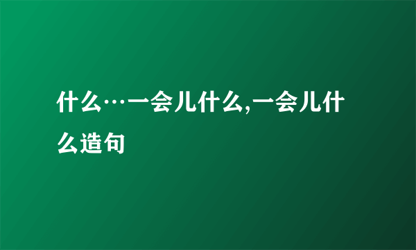 什么…一会儿什么,一会儿什么造句