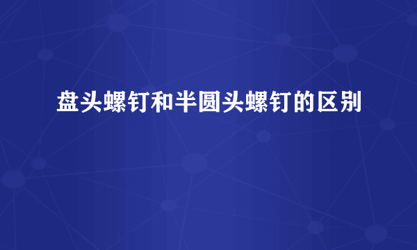 盘头螺钉和半圆头螺钉的区别