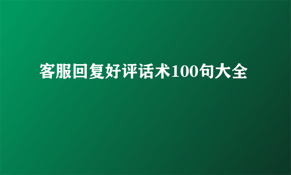 客服回复好评话术100句大全
