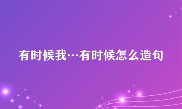 有时候我…有时候怎么造句