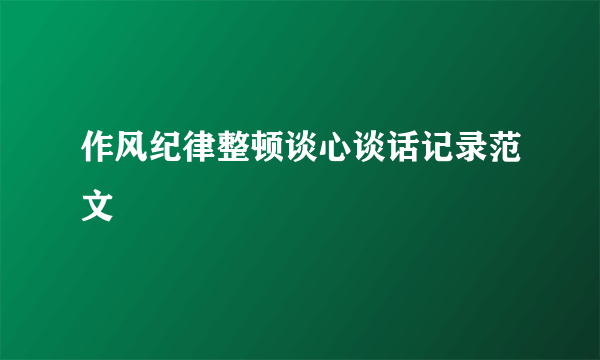 作风纪律整顿谈心谈话记录范文