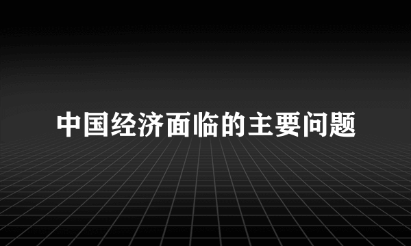 中国经济面临的主要问题