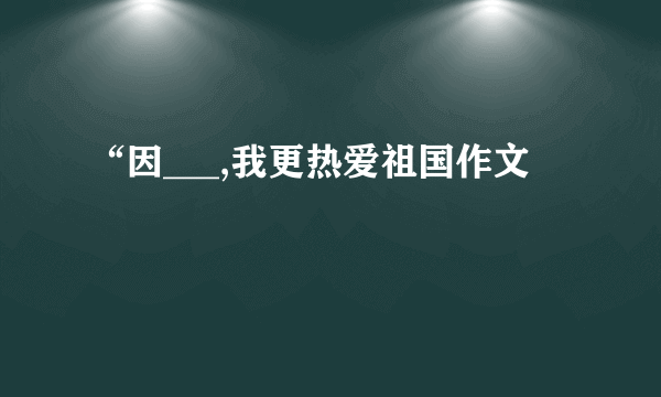 “因___,我更热爱祖国作文
