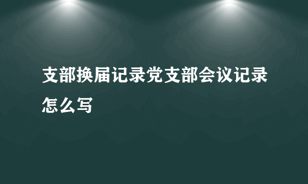 支部换届记录党支部会议记录怎么写